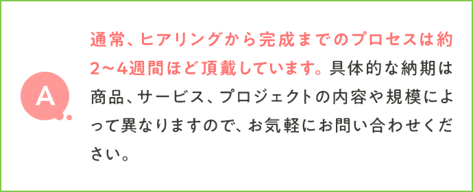 通常、ヒアリングから完成までのプロセスは約2〜4週間ほど頂戴しています。具体的な納期は商品、サービス、プロジェクトの内容や規模によって異なりますので、お気軽にお問い合わせください。