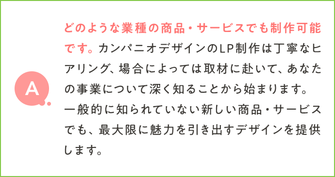 どのような業種の商品・サービスでも制作可能です。カンパニオデザインのLP制作は丁寧なヒアリング、場合によっては取材に赴いて、あなたの事業について深く知ることから始まります。一般的に知られていない新しい商品・サービスでも、最大限に魅力を引き出すデザインを提供します。