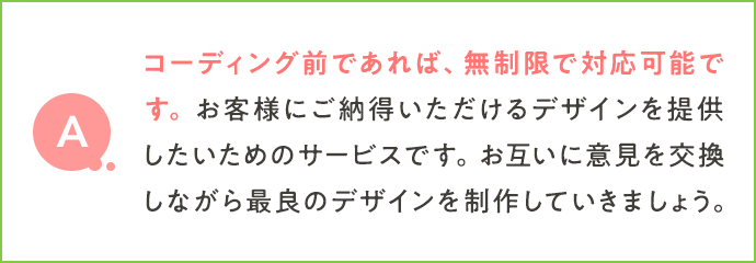 コーディング前であれば、無制限で対応可能です。お客様にご納得いただけるデザインを提供したいためのサービスです。お互いに意見を交換しながら最良のデザインを制作していきましょう。