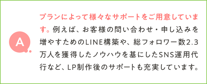 プランによって様々なサポートをご用意しています。例えば、お客様の問い合わせ・申し込みを増やすためのLINE構築や、総フォロワー数2.3万人を獲得したノウハウを基にしたSNS運用代行など、LP制作後のサポートも充実しています。