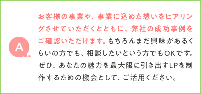 お客様の事業や、事業に込めた想いをヒアリングさせていただくとともに、弊社の成功事例をご確認いただけます。もちろんまだ興味があるくらいの方でも、相談したいという方でもＯＫです。ぜひ、あなたの魅力を最大限に引き出すLPを製作するための機会として、ご活用ください。