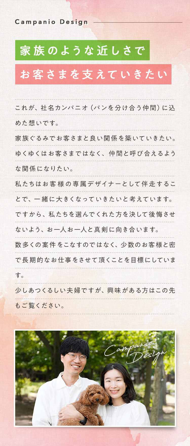 【家族のような近しさでお客さまを支えていきたい】これが、社名カンパニオ（パンを分け合う仲間）に込めた想いです。家族ぐるみでお客さまと良い関係を築いていきたい。ゆくゆくはお客さまではなく、仲間と呼び合えるような関係になりたい。私たちはお客様の専属デザイナーとして伴走することで、一緒に大きくなっていきたいと考えています。ですから、私たちを選んでくれた方を決して後悔させないよう、お一人お一人と真剣に向き合います。数多くの案件をこなすのではなく、少数のお客様と密で長期的なお仕事をさせて頂くことを目標にしています。少しあつくるしい夫婦ですが、興味がある方はこの先もご覧ください。