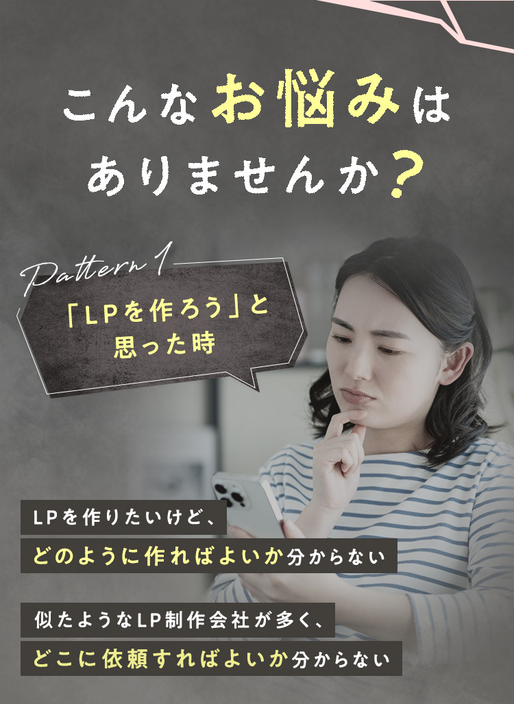 こんなお悩みはありませんか？ Pattern1：「LPを作ろう」と思った時 ・LPを作りたいけど、どのように作ればよいか分からない ・似たようなLP制作会社が多く、どこに依頼すればよいか分からない