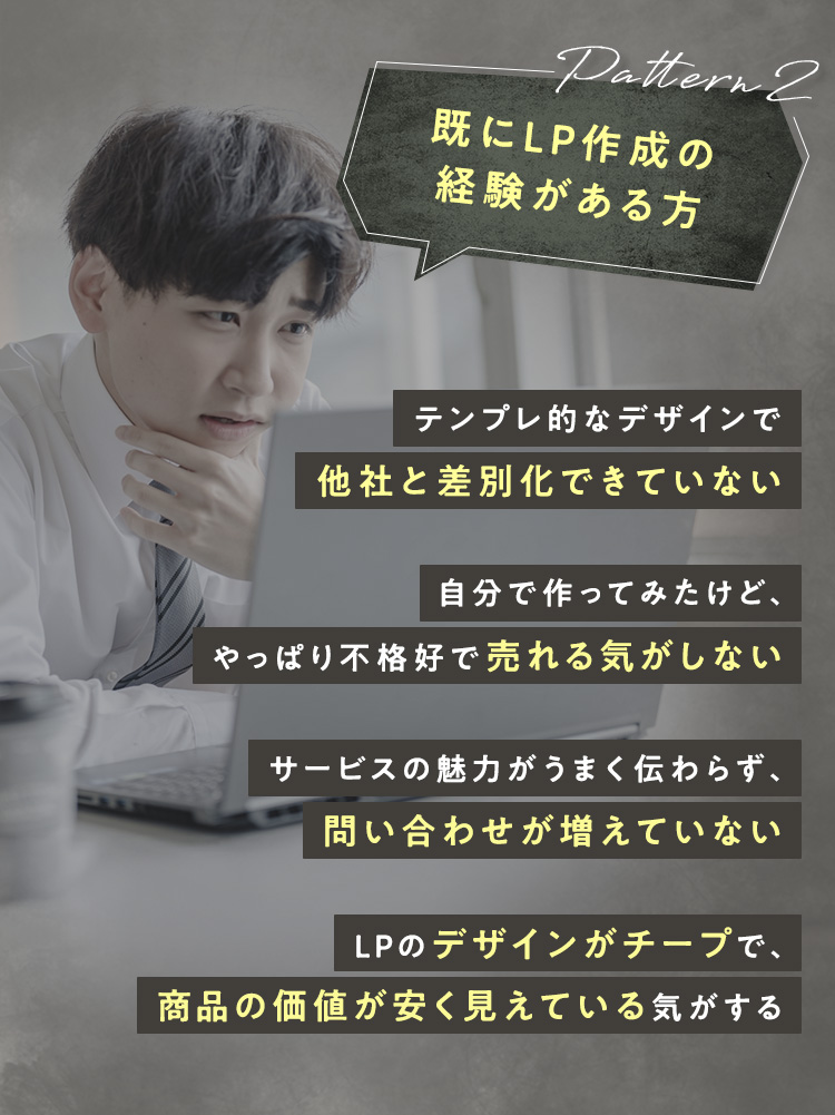 Pattern2：既にLP作成の経験がある方 ・テンプレ的なデザインで他社と差別化できていない ・自分で作ってみたけど、やっぱり不格好で売れる気がしない ・サービスの魅力がうまく伝わらず、問い合わせが増えていない ・LPのデザインがチープで、商品の価値が安く見えている気がする