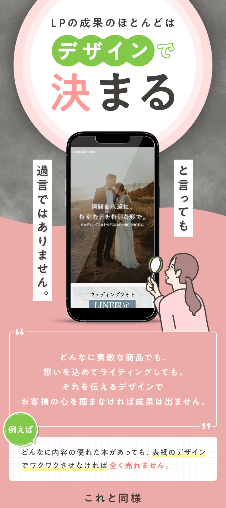 LPの成果のほとんどは、デザインで決まると言っても過言ではありません。どんなに素敵な商品でも、想いを込めてライティングしても、それを伝えるデザインでお客様の心を掴まなければ成果は出ません。例えばどんなに内容の優れた本があっても、表紙のデザインでワクワクさせなければ全く売れません。これと同様