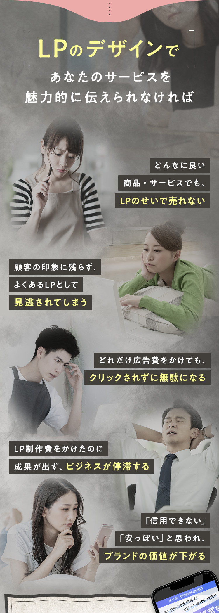 LPのデザインであなたのサービスを魅力的に伝えられなければ、・どんなに良い商品・サービスでも、LPのせいで売れない ・顧客の印象に残らず、よくあるLPとして見逃されてしまう ・どれだけ広告費をかけても、クリックされずに無駄になる ・LP制作費をかけたのに成果が出ず、ビジネスが停滞する ・「信用できない」「安っぽい」と思われ、ブランドの価値が下がる