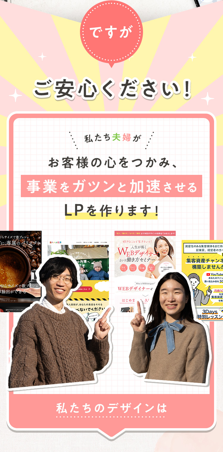 ですが、ご安心ください！私たち夫婦が、お客様の心をつかみ、事業をガツンと加速させるLPを作ります！私たちのデザインは、