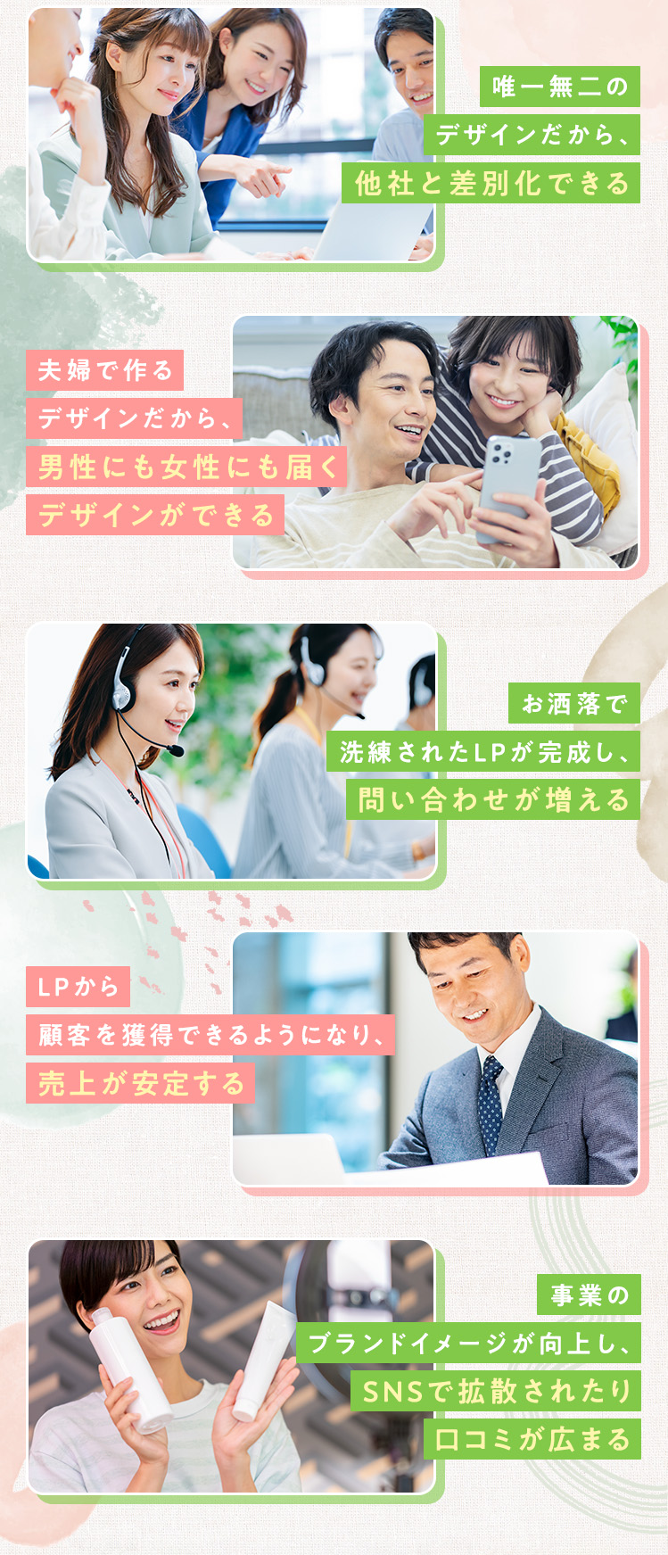 ・唯一無二のデザインだから、他社と差別化できる ・夫婦で作るデザインだから、男性にも女性にも届くデザインができる ・お洒落で洗練されたLPが完成し、問い合わせが増える ・LPから顧客を獲得できるようになり、売上が安定する ・事業のブランドイメージが向上し、SNSで拡散されたり口コミが広まる