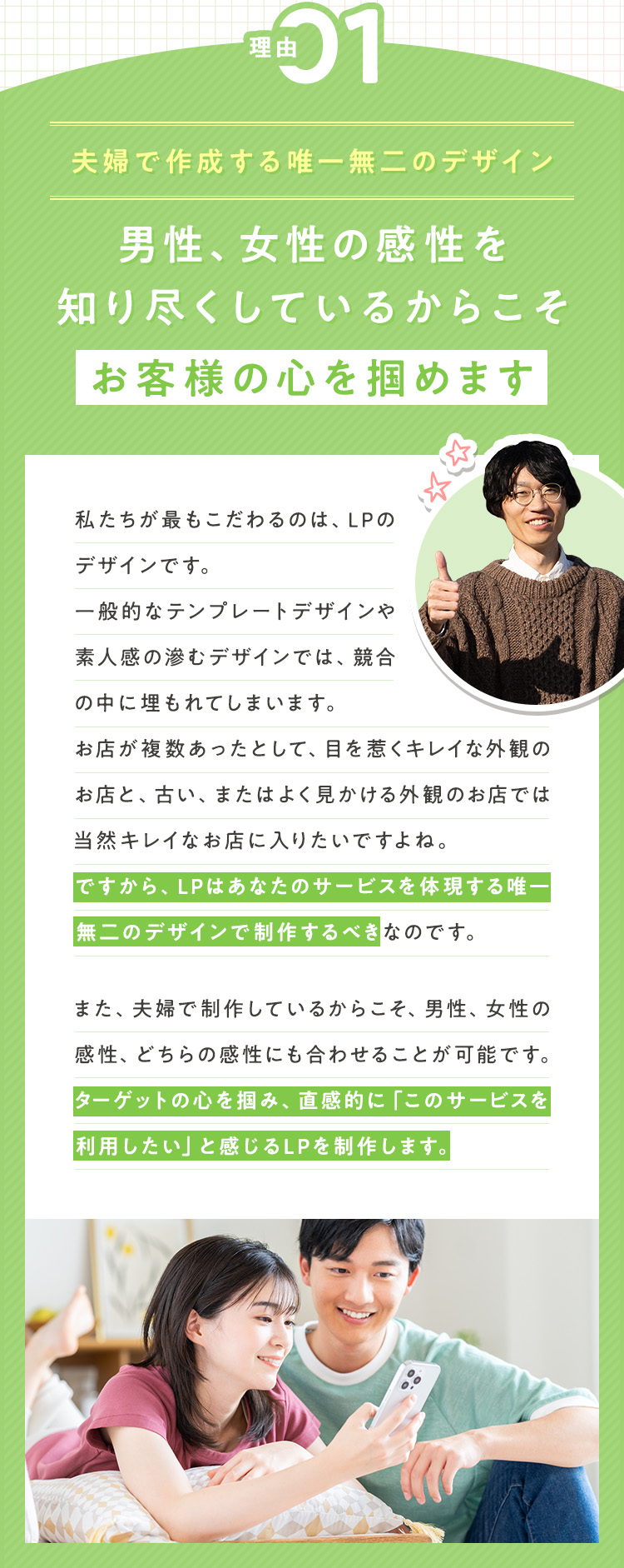 理由①：【夫婦で作成する唯一無二のデザイン】男性、女性の感性を知り尽くしているからこそ、お客様の心を掴めます 私たちが最もこだわるのは、LPのデザインです。一般的なテンプレートデザインや素人感の滲むデザインでは、競合の中に埋もれてしまいます。お店が複数あったとして、目を惹くキレイな外観のお店と、古い、またはよく見かける外観のお店では当然キレイなお店に入りたいですよね。ですから、LPはあなたのサービスを体現する唯一無二のデザインで制作するべきなのです。また、夫婦で制作しているからこそ、男性、女性の感性、どちらの感性にも合わせることが可能です。ターゲットの心を掴み、直感的に「このサービスを利用したい」と感じるLPを制作します。