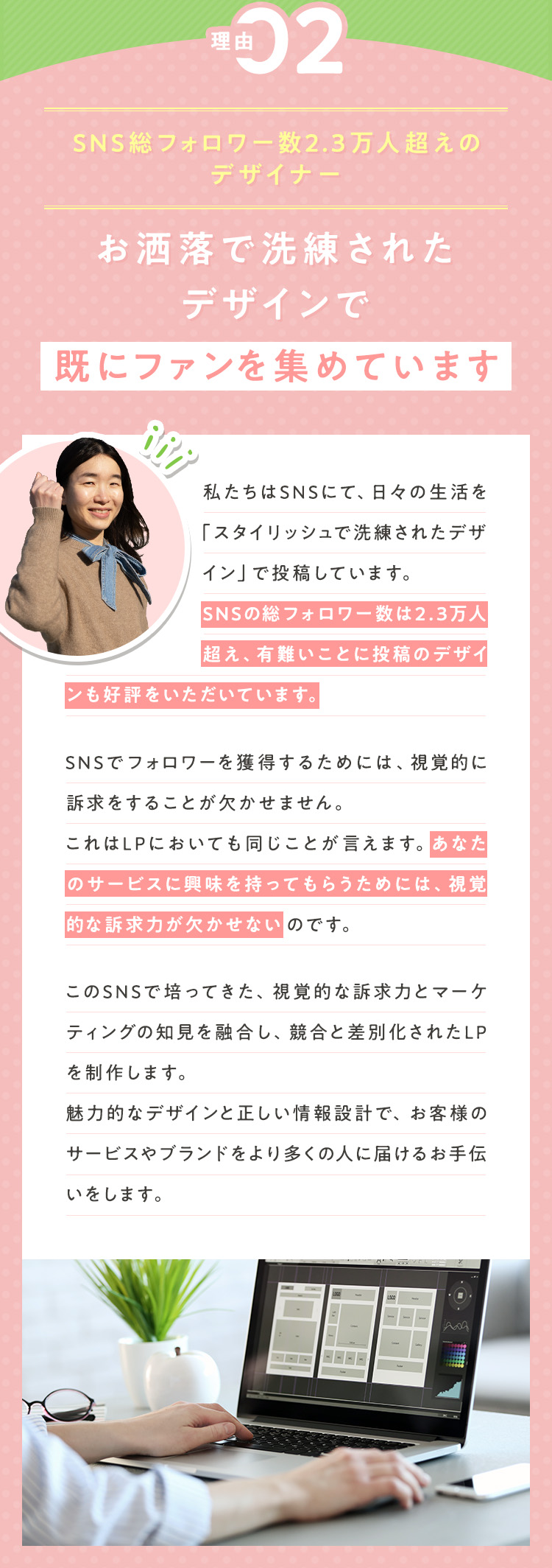 理由②：【SNS総フォロワー数2.3万人超えのデザイナー】お洒落で洗練されたデザインで既にファンを集めています 私たちはSNSにて、日々の生活を「スタイリッシュで洗練されたデザイン」で投稿しています。SNSの総フォロワーは2.3万人を超え、有難いことに投稿のデザインも好評をいただいています。SNSでフォロワーを獲得するためには、視覚的に訴求をすることが欠かせません。これはLPにおいても同じことが言えます。あなたのサービスに興味を持ってもらうためには、視覚的な訴求力が欠かせないのです。このSNSで培ってきた、視覚的な訴求力とマーケティングの知見を融合し、競合と差別化されたLPを制作します。魅力的なデザインと正しい情報設計で、お客様のサービスやブランドをより多くの人に届けるお手伝いをします。