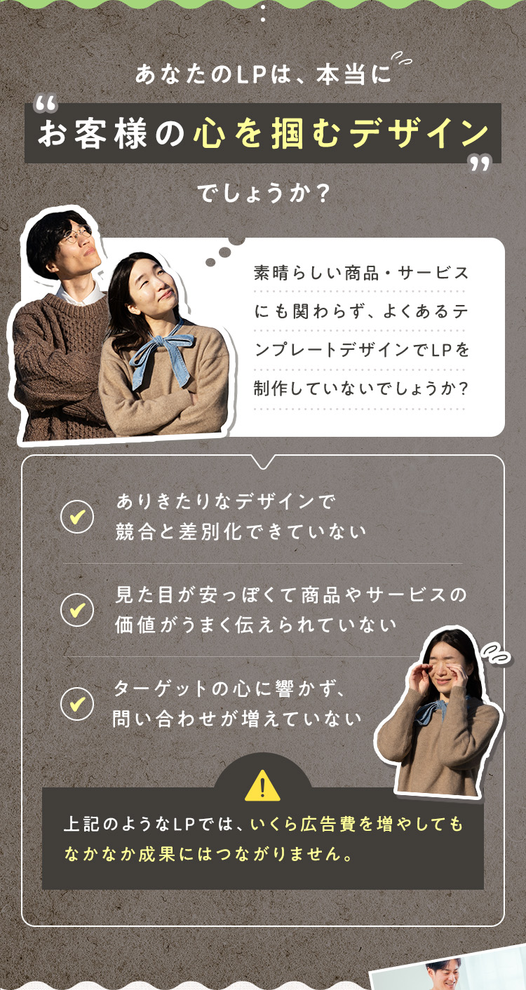 あなたのLPは、本当に「お客様の心を掴むデザイン」でしょうか？素晴らしい商品・サービスにもかかわらず、よくあるテンプレートデザインでLPを制作していないでしょうか？ ・ありきたりなデザインで競合と差別化できていない ・見た目が安っぽくで商品やサービスの価値がうまく伝えられていない ・ターゲットの心に響かず、問い合わせが増えていない 上記のようなLPでは、いくら広告費を増やしてもなかなか成果にはつながりません。