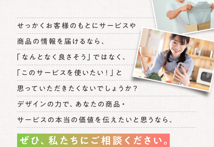 せっかくお客様のもとにサービスや商品の情報を届けるなら、「なんとなく良さそう」ではなく、「このサービスを使いたい！」と思っていただきたくないでしょうか？デザインの力で、あなたの商品・サービスの本当の価値を伝えたいと思うなら、ぜひ、私たちにご相談ください。
