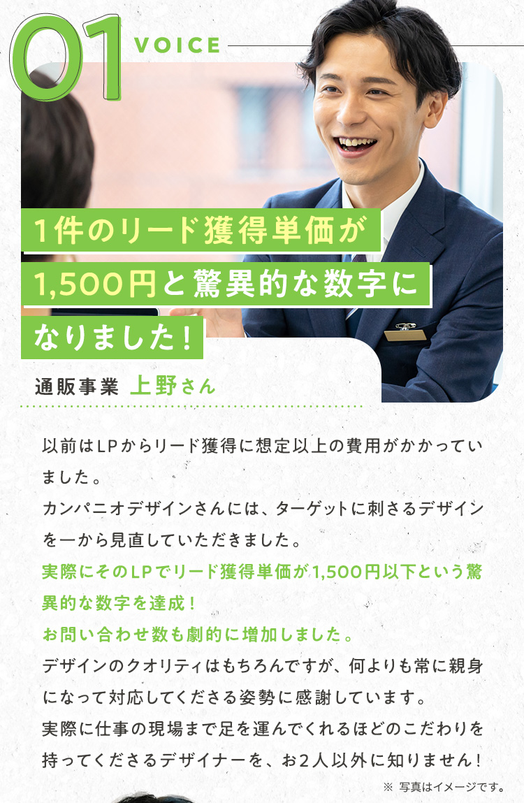 声①：通販事業/上野さん/【1件のリード獲得単価が1,500円と驚異的な数字になりました！】以前はLPからリード獲得に想定以上の費用がかかっていました。カンパニオデザインさんには、ターゲットに刺さるデザインを一から見直していただきました。実際にそのLPでリード獲得単価が1,500円以下という驚異的な数字を達成！お問い合わせ数も劇的に増加しました。デザインのクオリティはもちろんですが、何よりも常に親身になって対応してくださる姿勢に感謝しています。実際に仕事の現場まで足を運んでくれるほどのこだわりを持ってくださるデザイナーを、お2人以外に知りません！