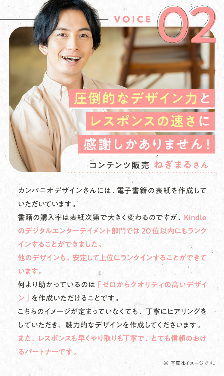 声②：コンテンツ販売/ねぎまるさん/『圧倒的なデザイン力とレスポンスの速さに感謝しかありません！』カンパニオデザインさんには、電子書籍の表紙を作成していただいています。書籍の購入率は表紙次第で大きく変わるのですが、Kindleのデジタルエンターテイメント部門では20位以内にもランクインすることができました。他のデザインも、安定して上位にランクインすることができています。何より助かっているのは「ゼロからクオリティの高いデザイン」を作成いただけることです。こちらのイメージが定まっていなくても、丁寧にヒアリングをしていただき、魅力的なデザインを作成してくださいます。また、レスポンスも早くやり取りも丁寧で、とても信頼のおけるパートナーです。
