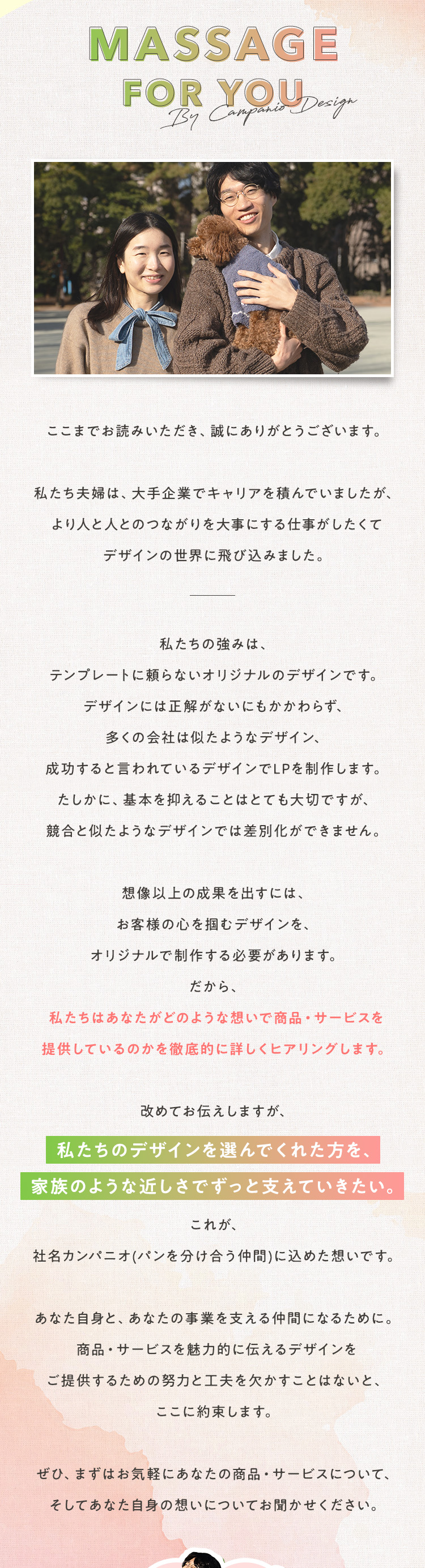 ここまでお読みいただき、誠にありがとうございます。私たち夫婦は、大手企業でキャリアを積んでいましたが、より人と人とのつながりを大事にする仕事がしたくてデザインの世界に飛び込みました。私たちの強みは、テンプレートに頼らないオリジナルのデザインです。デザインには正解がないにもかかわらず、多くの会社は似たようなデザイン、成功すると言われているデザインでLPを制作します。たしかに、基本を抑えることはとても大切ですが、競合と似たようなデザインでは差別化ができません。想像以上の成果を出すには、お客様の心を掴むデザインを、オリジナルで制作する必要があります。だから、私たちはあなたがどのような想いで商品・サービスを提供しているのかを徹底的に詳しくヒアリングします。改めてお伝えしますが、私たちのデザインを選んでくれた方を、家族のような近しさでずっと支えていきたい。これが、社名カンパニオ(パンを分け合う仲間)に込めた想いです。あなた自身と、あなたの事業を支える仲間になるために。商品・サービスを魅力的に伝えるデザインをご提供するための努力と工夫を欠かすことはないと、ここに約束します。ぜひ、まずはお気軽にあなたの商品・サービスについて、そしてあなた自身の想いについてお聞かせください。